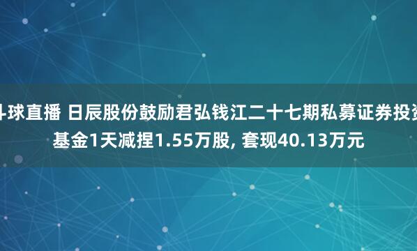 斗球直播 日辰股份鼓励君弘钱江二十七期私募证券投资基金1天减捏1.55万股, 套现40.13万元