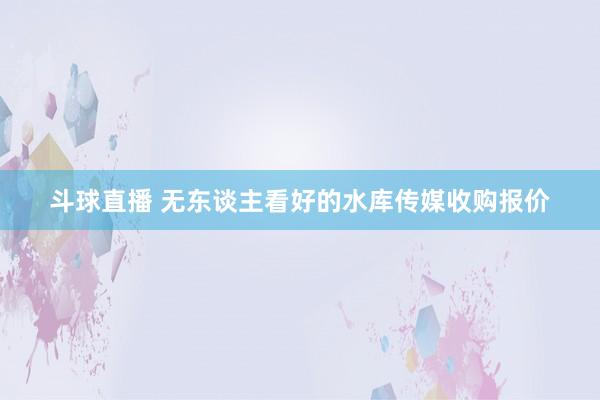 斗球直播 无东谈主看好的水库传媒收购报价