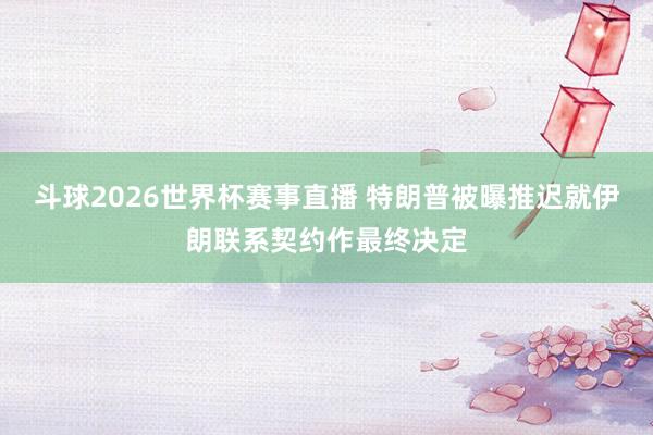 斗球2026世界杯赛事直播 特朗普被曝推迟就伊朗联系契约作最终决定