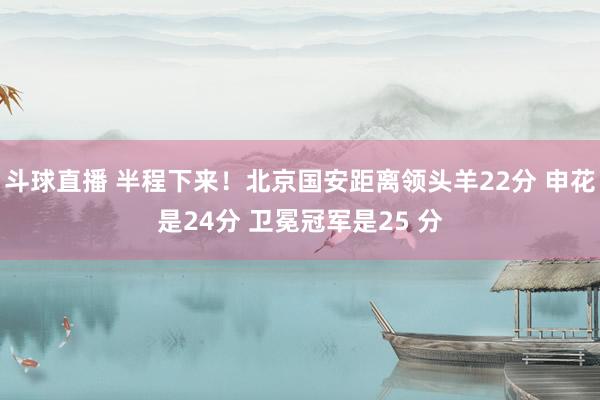 斗球直播 半程下来！北京国安距离领头羊22分 申花是24分 卫冕冠军是25 分