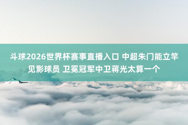斗球2026世界杯赛事直播入口 中超朱门能立竿见影球员 卫冕冠军中卫蒋光太算一个