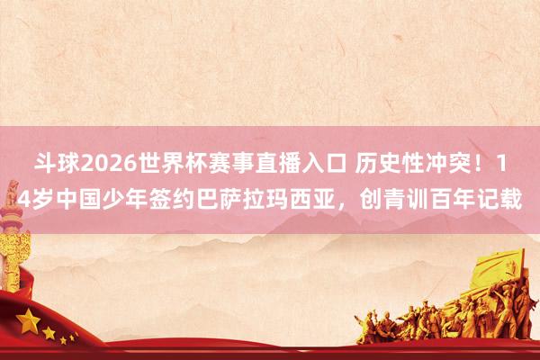 斗球2026世界杯赛事直播入口 历史性冲突！14岁中国少年签约巴萨拉玛西亚，创青训百年记载