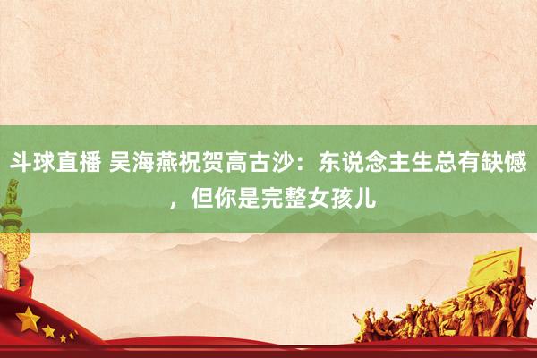 斗球直播 吴海燕祝贺高古沙：东说念主生总有缺憾 ，但你是完整女孩儿