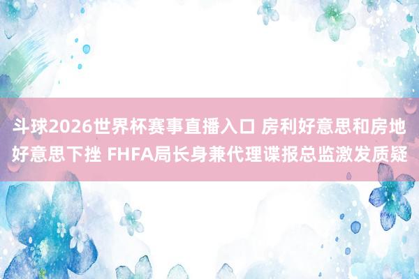 斗球2026世界杯赛事直播入口 房利好意思和房地好意思下挫 FHFA局长身兼代理谍报总监激发质疑