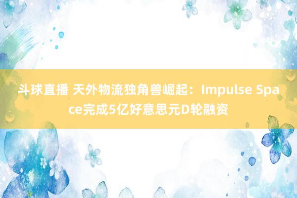 斗球直播 天外物流独角兽崛起：Impulse Space完成5亿好意思元D轮融资