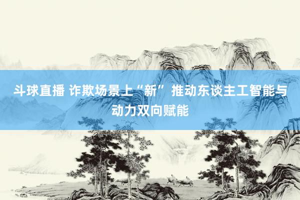斗球直播 诈欺场景上“新” 推动东谈主工智能与动力双向赋能