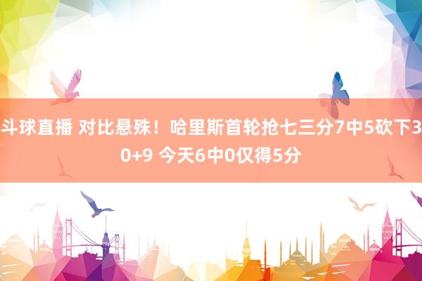 斗球直播 对比悬殊！哈里斯首轮抢七三分7中5砍下30+9 今天6中0仅得5分