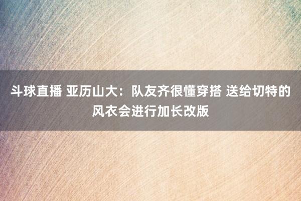 斗球直播 亚历山大：队友齐很懂穿搭 送给切特的风衣会进行加长改版