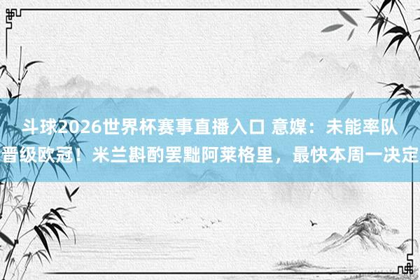 斗球2026世界杯赛事直播入口 意媒：未能率队晋级欧冠！米兰斟酌罢黜阿莱格里，最快本周一决定