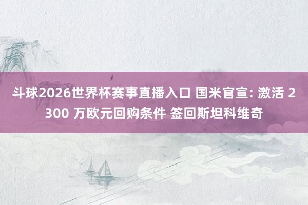 斗球2026世界杯赛事直播入口 国米官宣: 激活 2300 万欧元回购条件 签回斯坦科维奇