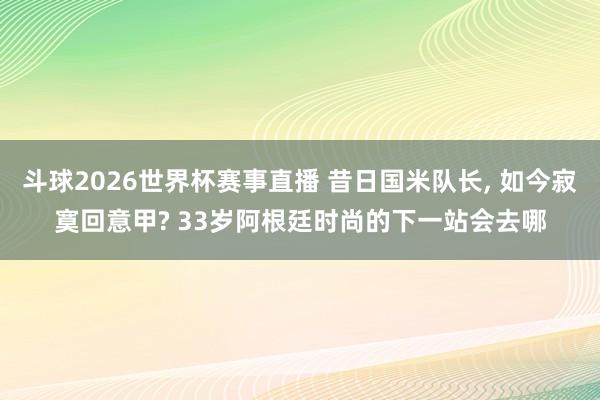 斗球2026世界杯赛事直播 昔日国米队长， 如今寂寞回意甲? 33岁阿根廷时尚的下一站会去哪