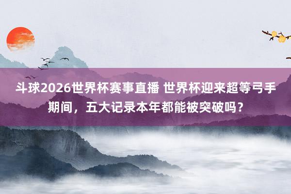 斗球2026世界杯赛事直播 世界杯迎来超等弓手期间，五大记录本年都能被突破吗？