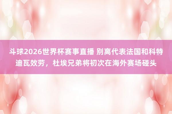 斗球2026世界杯赛事直播 别离代表法国和科特迪瓦效劳，杜埃兄弟将初次在海外赛场碰头