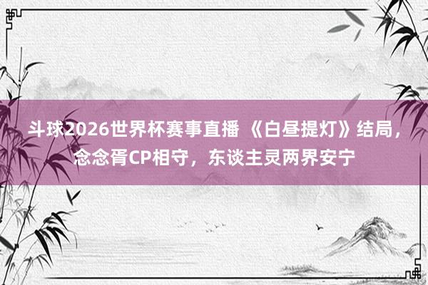 斗球2026世界杯赛事直播 《白昼提灯》结局，念念胥CP相守，东谈主灵两界安宁