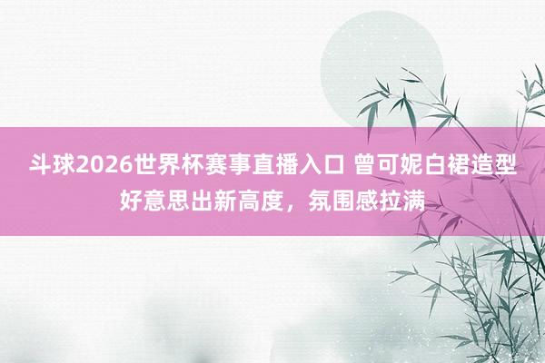 斗球2026世界杯赛事直播入口 曾可妮白裙造型好意思出新高度,氛围感拉满