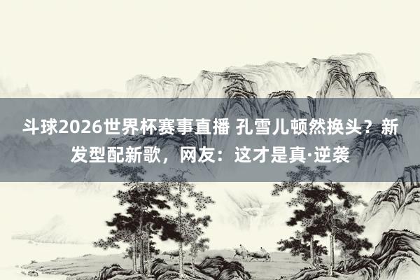 斗球2026世界杯赛事直播 孔雪儿顿然换头？新发型配新歌，网友：这才是真·逆袭
