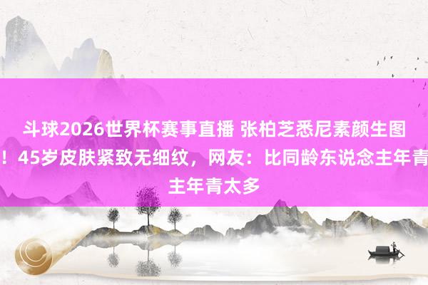 斗球2026世界杯赛事直播 张柏芝悉尼素颜生图封神！45岁皮肤紧致无细纹，网友：比同龄东说念主年青太多