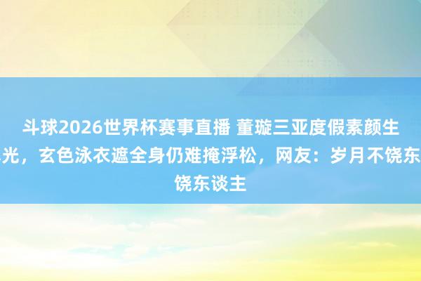 斗球2026世界杯赛事直播 董璇三亚度假素颜生图曝光，玄色泳衣遮全身仍难掩浮松，网友：岁月不饶东谈主