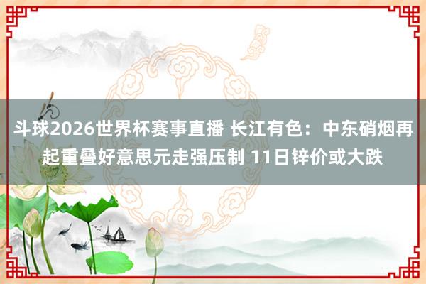 斗球2026世界杯赛事直播 长江有色：中东硝烟再起重叠好意思元走强压制 11日锌价或大跌
