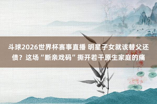 斗球2026世界杯赛事直播 明星子女就该替父还债？这场“断亲戏码”撕开若干原生家庭的痛