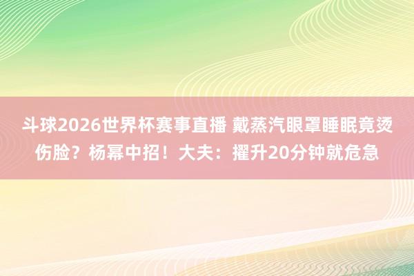 斗球2026世界杯赛事直播 戴蒸汽眼罩睡眠竟烫伤脸？杨幂中招！大夫：擢升20分钟就危急
