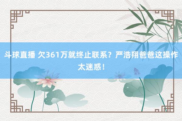 斗球直播 欠361万就终止联系？严浩翔爸爸这操作太迷惑！