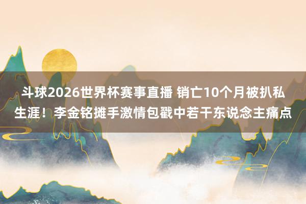 斗球2026世界杯赛事直播 销亡10个月被扒私生涯！李金铭摊手激情包戳中若干东说念主痛点