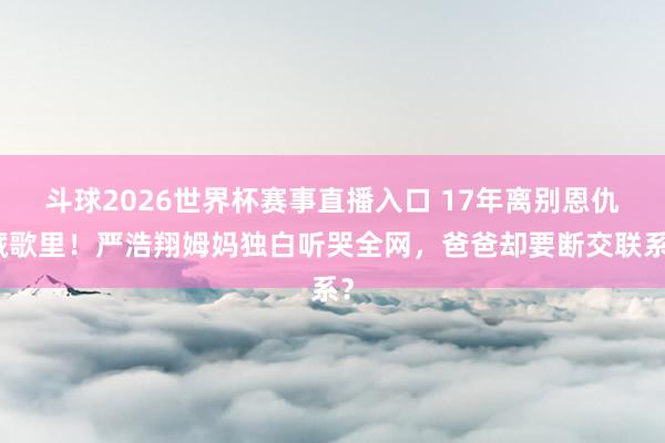 斗球2026世界杯赛事直播入口 17年离别恩仇藏歌里！严浩翔姆妈独白听哭全网，爸爸却要断交联系？