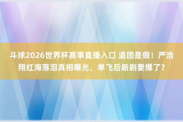 斗球2026世界杯赛事直播入口 退团是假！严浩翔红海落泪真相曝光，单飞后新剧要爆了？