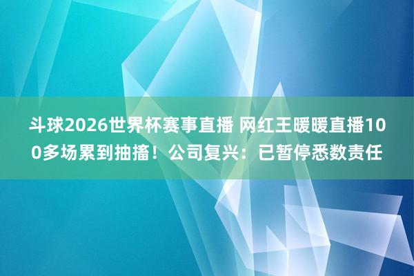 斗球2026世界杯赛事直播 网红王暖暖直播100多场累到抽搐！公司复兴：已暂停悉数责任