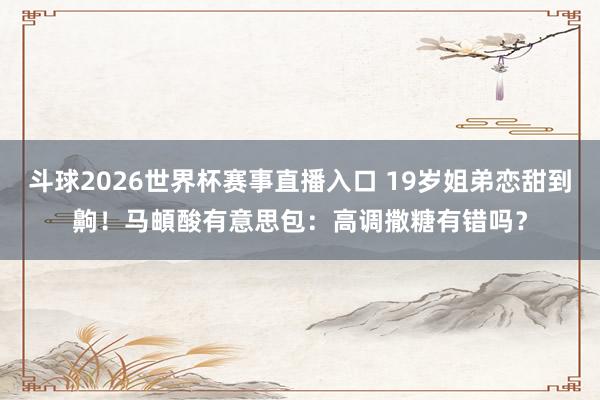 斗球2026世界杯赛事直播入口 19岁姐弟恋甜到齁！马頔酸有意思包：高调撒糖有错吗？