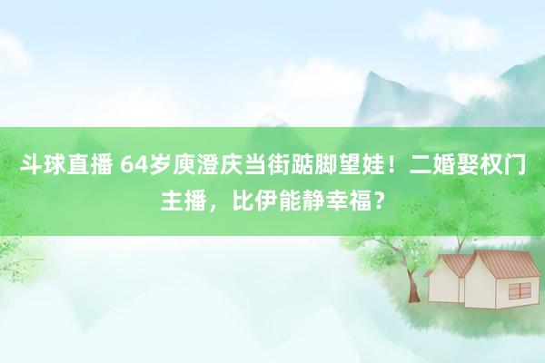 斗球直播 64岁庾澄庆当街踮脚望娃！二婚娶权门主播，比伊能静幸福？