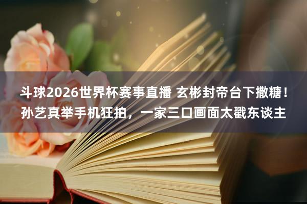 斗球2026世界杯赛事直播 玄彬封帝台下撒糖！孙艺真举手机狂拍，一家三口画面太戳东谈主