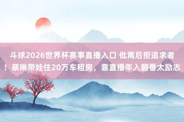 斗球2026世界杯赛事直播入口 仳离后拒追求者！蔡琳带娃住20万车租房，靠直播年入翻番太励志