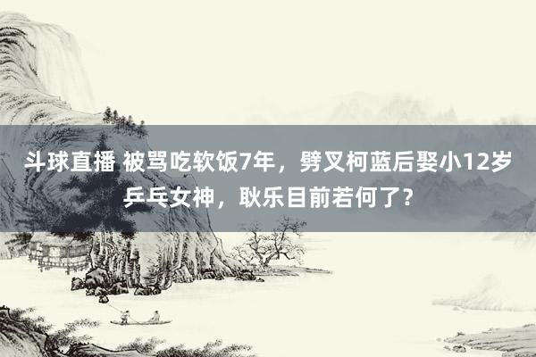 斗球直播 被骂吃软饭7年，劈叉柯蓝后娶小12岁乒乓女神，耿乐目前若何了？