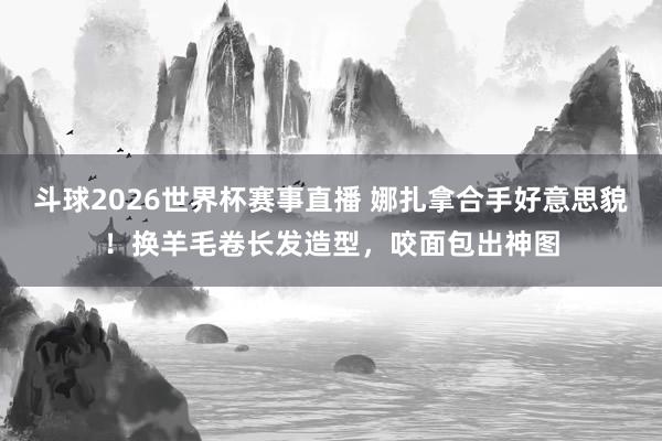 斗球2026世界杯赛事直播 娜扎拿合手好意思貌!换羊毛卷长发造型,咬面包出神图