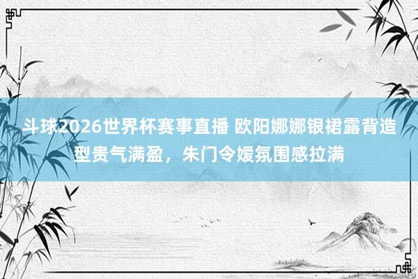 斗球2026世界杯赛事直播 欧阳娜娜银裙露背造型贵气满盈，朱门令嫒氛围感拉满