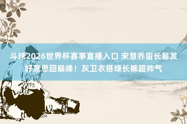 斗球2026世界杯赛事直播入口 宋慧乔留长鬈发好意思回巅峰！灰卫衣搭绿长裤超帅气