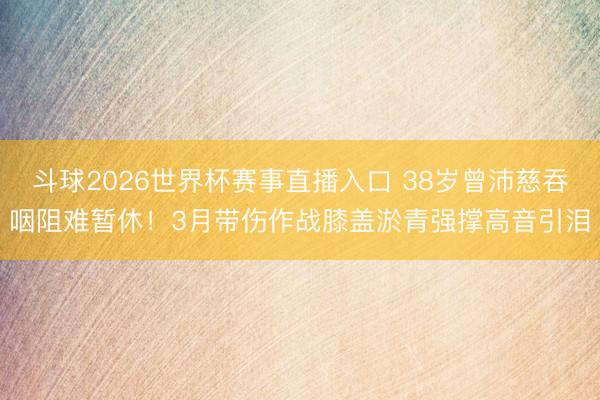 斗球2026世界杯赛事直播入口 38岁曾沛慈吞咽阻难暂休！3月带伤作战膝盖淤青强撑高音引泪
