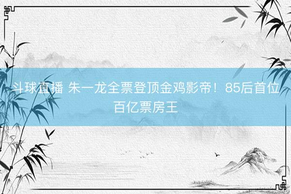 斗球直播 朱一龙全票登顶金鸡影帝！85后首位百亿票房王