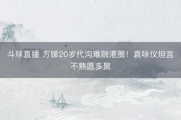 斗球直播 方媛20岁代沟难融港圈！袁咏仪坦言不熟愿多聚