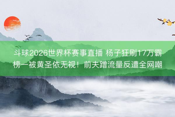 斗球2026世界杯赛事直播 杨子狂刷17万霸榜一被黄圣依无视！前夫蹭流量反遭全网嘲