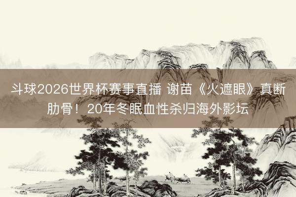 斗球2026世界杯赛事直播 谢苗《火遮眼》真断肋骨！20年冬眠血性杀归海外影坛