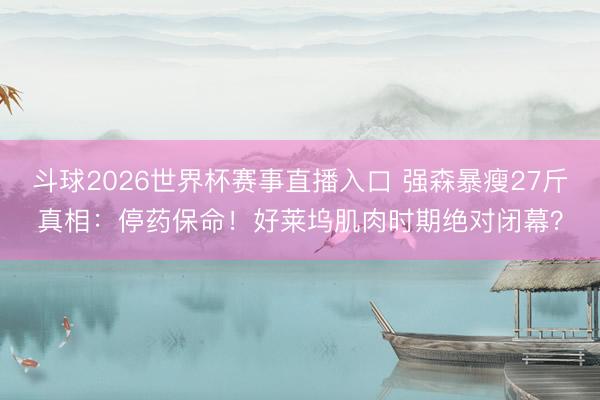 斗球2026世界杯赛事直播入口 强森暴瘦27斤真相：停药保命！好莱坞肌肉时期绝对闭幕？