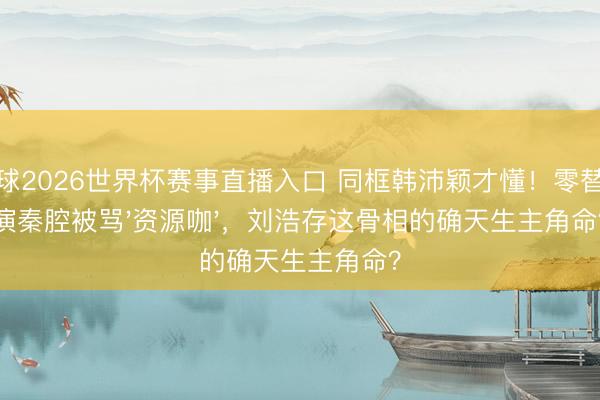 斗球2026世界杯赛事直播入口 同框韩沛颖才懂！零替身演秦腔被骂'资源咖'，刘浩存这骨相的确天生主角命？
