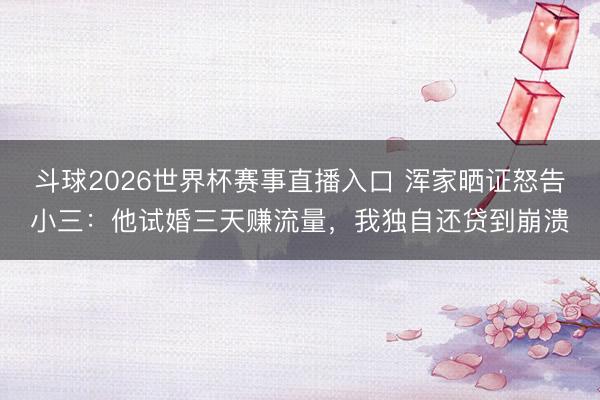 斗球2026世界杯赛事直播入口 浑家晒证怒告小三：他试婚三天赚流量，我独自还贷到崩溃