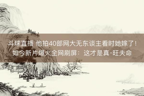 斗球直播 他拍40部网大无东谈主看时她嫁了!如今新片爆火全网刷屏:这才是真·旺夫命