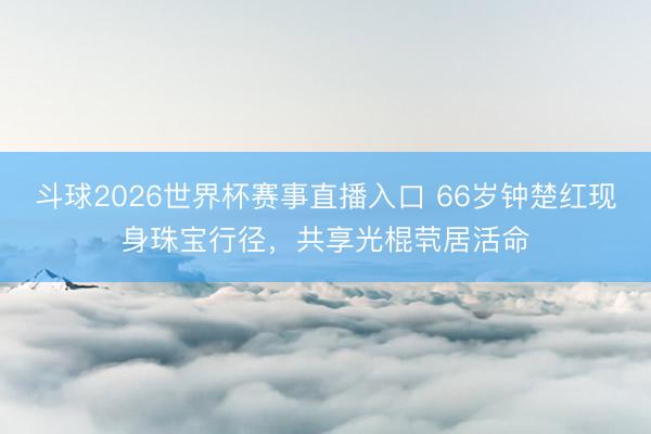 斗球2026世界杯赛事直播入口 66岁钟楚红现身珠宝行径，共享光棍茕居活命
