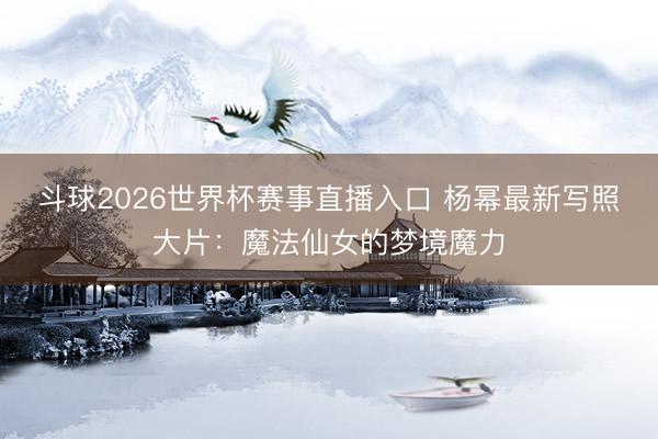 斗球2026世界杯赛事直播入口 杨幂最新写照大片：魔法仙女的梦境魔力