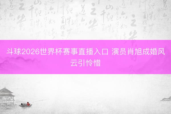 斗球2026世界杯赛事直播入口 演员肖旭成婚风云引怜惜